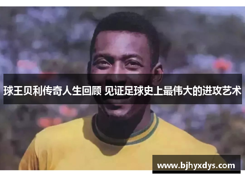 球王贝利传奇人生回顾 见证足球史上最伟大的进攻艺术