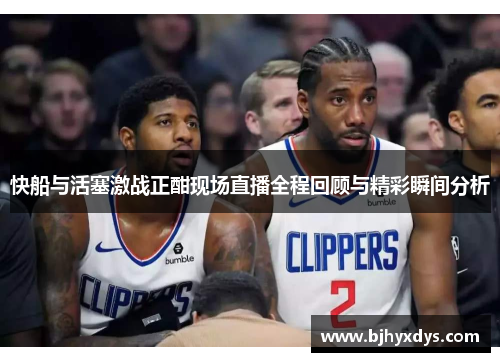 快船与活塞激战正酣现场直播全程回顾与精彩瞬间分析
